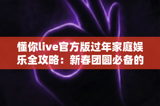 懂你live官方版过年家庭娱乐全攻略：新春团圆必备的欢乐互动指南