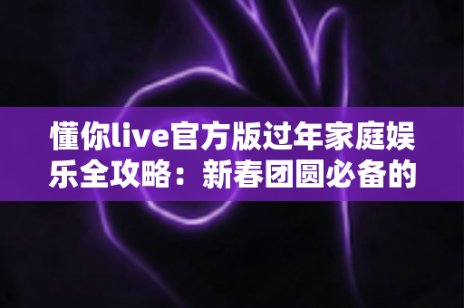 懂你live官方版过年家庭娱乐全攻略：新春团圆必备的欢乐互动指南