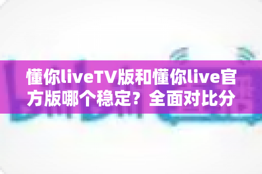 懂你liveTV版和懂你live官方版哪个稳定？全面对比分析与选购指南