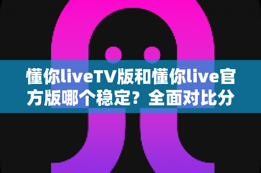 懂你liveTV版和懂你live官方版哪个稳定？全面对比分析与选购指南