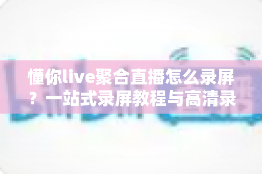 懂你live聚合直播怎么录屏?一站式录屏教程与高清录制技巧全解析 懂你live聚合直播怎么录屏?一站式录屏教程与高清录制技巧全解析