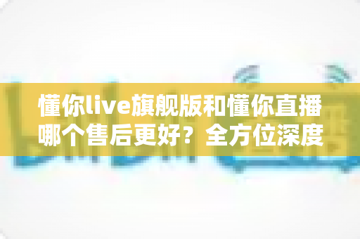 懂你live旗舰版和懂你直播哪个售后更好?全方位深度对比解析,帮你选出售后更贴心的那一款 懂你live旗舰版和懂你直播哪个售后更好?全方位深度对比解析,帮你选出售后更贴心的那一款