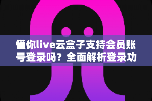 懂你live云盒子支持会员账号登录吗？全面解析登录功能与使用指南
