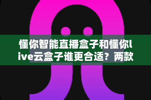 懂你智能直播盒子和懂你live云盒子谁更合适？两款热门直播盒子深度对比与选购指南