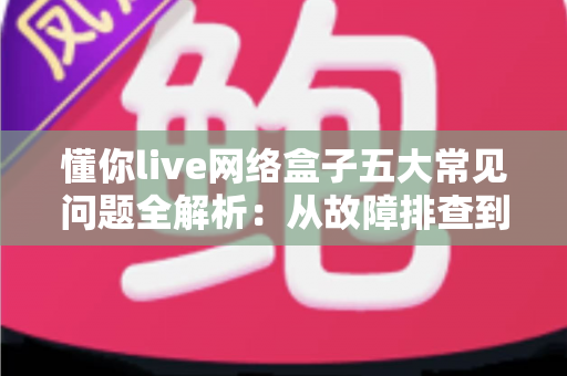 懂你live网络盒子五大常见问题全解析:从故障排查到日常养护的实用避坑指南 懂你live网络盒子五大常见问题全解析:从故障排查到日常养护的实用避坑指南