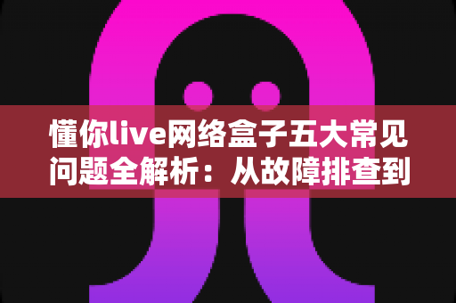 懂你live网络盒子五大常见问题全解析：从故障排查到日常养护的实用避坑指南