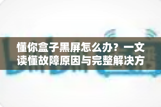 懂你盒子黑屏怎么办?一文读懂故障原因与完整解决方案 懂你盒子黑屏怎么办?一文读懂故障原因与完整解决方案