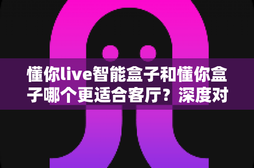懂你live智能盒子和懂你盒子哪个更适合客厅?深度对比帮你选出最佳观影搭档 懂你live智能盒子和懂你盒子哪个更适合客厅?深度对比帮你选出最佳观影搭档