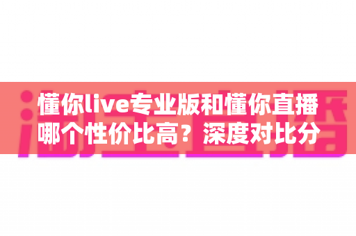 懂你live专业版和懂你直播哪个性价比高?深度对比分析帮你选对版本 懂你live专业版和懂你直播哪个性价比高?深度对比分析帮你选对版本