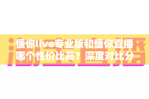 懂你live专业版和懂你直播哪个性价比高？深度对比分析帮你选对版本