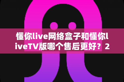 懂你live网络盒子和懂你liveTV版哪个售后更好？2025年最全售后对比指南与选购建议