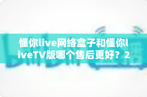 懂你live网络盒子和懂你liveTV版哪个售后更好？2025年最全售后对比指南与选购建议