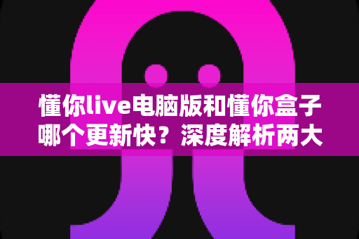 懂你live电脑版和懂你盒子哪个更新快?深度解析两大客户端更新节奏与实用选择指南 懂你live电脑版和懂你盒子哪个更新快?深度解析两大客户端更新节奏与实用选择指南