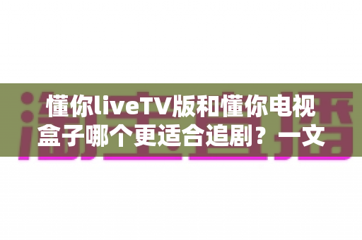 懂你liveTV版和懂你电视盒子哪个更适合追剧?一文读懂两者差异,帮你选出最划算的追剧神器 懂你liveTV版和懂你电视盒子哪个更适合追剧?一文读懂两者差异,帮你选出最划算的追剧神器