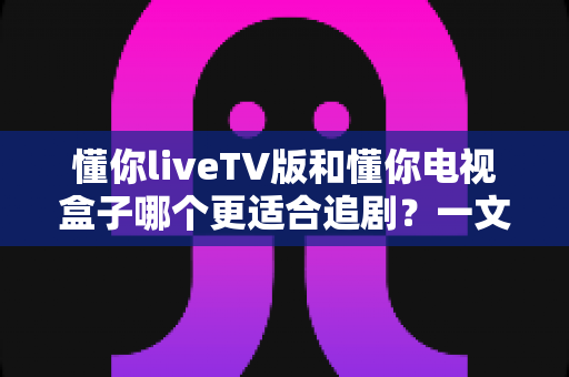 懂你liveTV版和懂你电视盒子哪个更适合追剧?一文读懂两者差异,帮你选出最划算的追剧神器 懂你liveTV版和懂你电视盒子哪个更适合追剧?一文读懂两者差异,帮你选出最划算的追剧神器