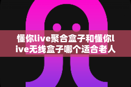 懂你live聚合盒子和懂你live无线盒子哪个适合老人?全面对比评测帮您选对不选贵 懂你live聚合盒子和懂你live无线盒子哪个适合老人?全面对比评测帮您选对不选贵
