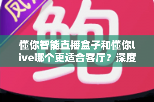 懂你智能直播盒子和懂你live哪个更适合客厅?深度对比助你打造理想家庭观影中心 懂你智能直播盒子和懂你live哪个更适合客厅?深度对比助你打造理想家庭观影中心