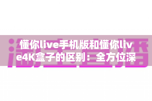 懂你live手机版和懂你live4K盒子的区别:全方位深度对比,帮你选对观影方式 懂你live手机版和懂你live4K盒子的区别:全方位深度对比,帮你选对观影方式
