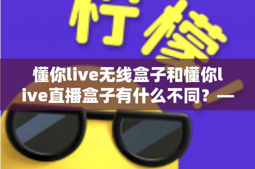 懂你live无线盒子和懂你live直播盒子有什么不同？——选对设备前必看的深度对比指南