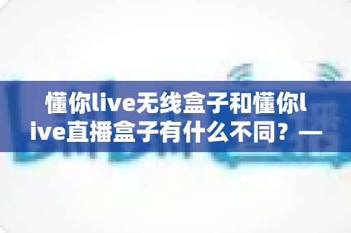 懂你live无线盒子和懂你live直播盒子有什么不同？——选对设备前必看的深度对比指南