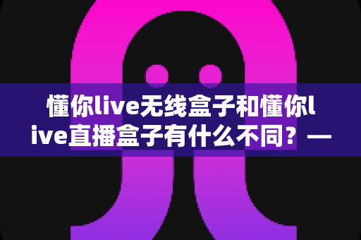 懂你live无线盒子和懂你live直播盒子有什么不同？——选对设备前必看的深度对比指南