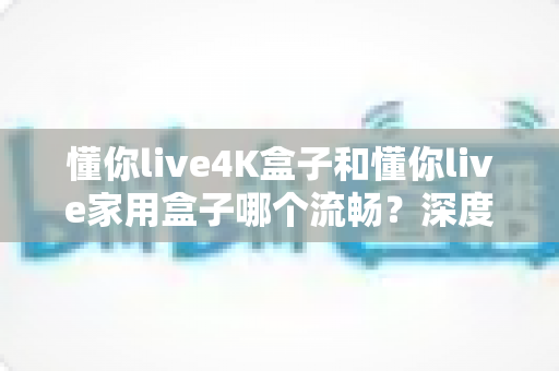 懂你live4K盒子和懂你live家用盒子哪个流畅?深度对比解析帮你选对不踩坑 懂你live4K盒子和懂你live家用盒子哪个流畅?深度对比解析帮你选对不踩坑