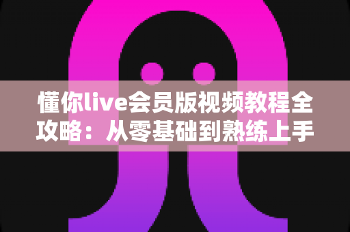 懂你live会员版视频教程全攻略:从零基础到熟练上手的高效学习指南 懂你live会员版视频教程全攻略:从零基础到熟练上手的高效学习指南