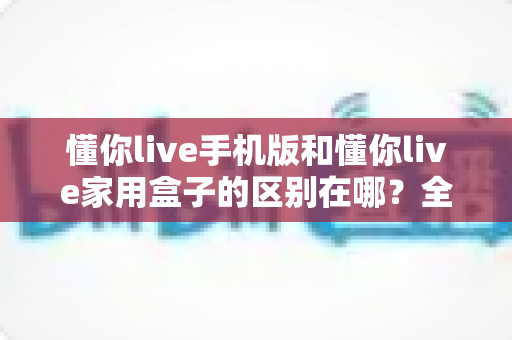 懂你live手机版和懂你live家用盒子的区别在哪?全面对比解析助你选对观影方式 懂你live手机版和懂你live家用盒子的区别在哪?全面对比解析助你选对观影方式