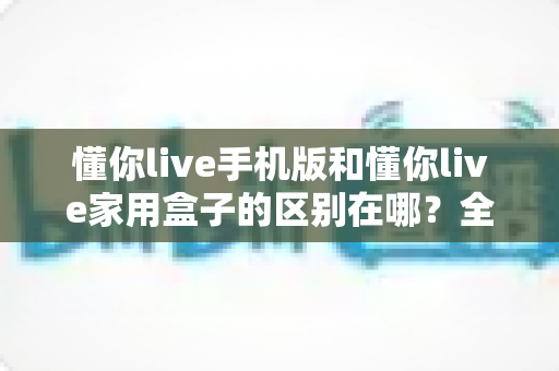 懂你live手机版和懂你live家用盒子的区别在哪?全面对比解析助你选对观影方式 懂你live手机版和懂你live家用盒子的区别在哪?全面对比解析助你选对观影方式