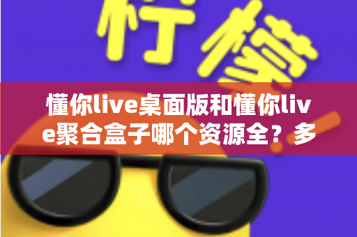 懂你live桌面版和懂你live聚合盒子哪个资源全？多维深度对比帮你一次选对版本