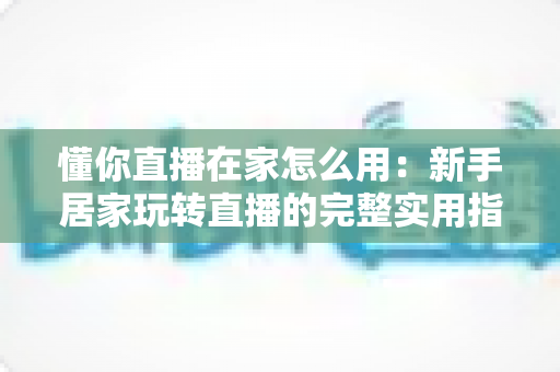 懂你直播在家怎么用:新手居家玩转直播的完整实用指南 懂你直播在家怎么用:新手居家玩转直播的完整实用指南