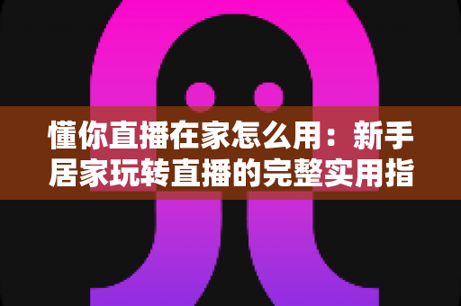 懂你直播在家怎么用:新手居家玩转直播的完整实用指南 懂你直播在家怎么用:新手居家玩转直播的完整实用指南
