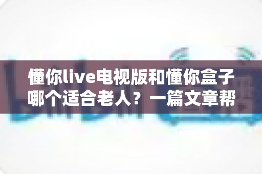懂你live电视版和懂你盒子哪个适合老人？一篇文章帮您为长辈选对观影好帮手