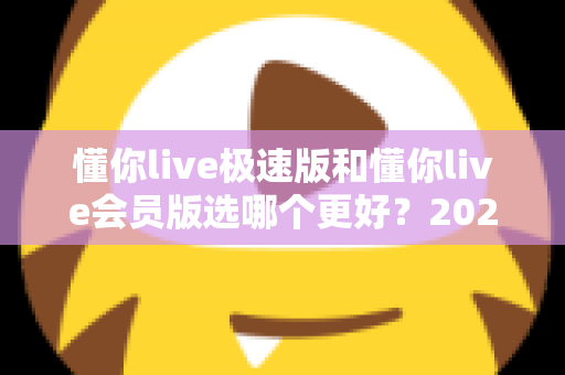 懂你live极速版和懂你live会员版选哪个更好?2025年最全对比指南帮你轻松做决定 懂你live极速版和懂你live会员版选哪个更好?2025年最全对比指南帮你轻松做决定