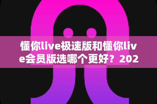 懂你live极速版和懂你live会员版选哪个更好？2025年最全对比指南帮你轻松做决定