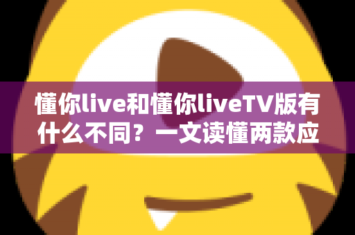 懂你live和懂你liveTV版有什么不同?一文读懂两款应用的全面区别与选购指南 懂你live和懂你liveTV版有什么不同?一文读懂两款应用的全面区别与选购指南