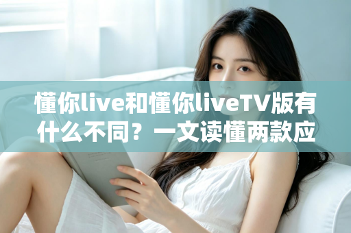 懂你live和懂你liveTV版有什么不同？一文读懂两款应用的全面区别与选购指南