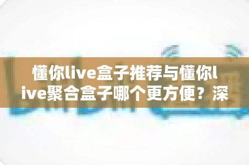 懂你live盒子推荐与懂你live聚合盒子哪个更方便?深度对比评测与选购全指南 懂你live盒子推荐与懂你live聚合盒子哪个更方便?深度对比评测与选购全指南