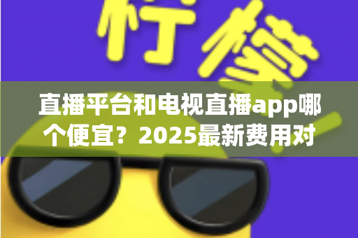 直播平台和电视直播app哪个便宜?2025最新费用对比与实用省钱指南 直播平台和电视直播app哪个便宜?2025最新费用对比与实用省钱指南
