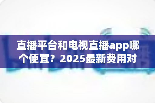 直播平台和电视直播app哪个便宜?2025最新费用对比与实用省钱指南 直播平台和电视直播app哪个便宜?2025最新费用对比与实用省钱指南