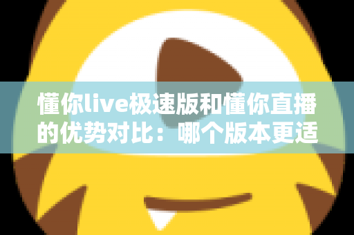 懂你live极速版和懂你直播的优势对比:哪个版本更适合你?全面解析与选购指南 懂你live极速版和懂你直播的优势对比:哪个版本更适合你?全面解析与选购指南