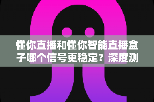 懂你直播和懂你智能直播盒子哪个信号更稳定？深度测评与选购指南帮你一次看懂