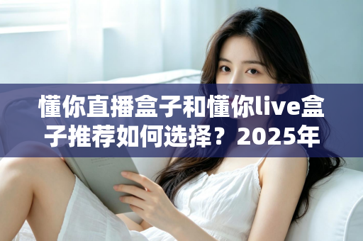 懂你直播盒子和懂你live盒子推荐如何选择？2025年最新选购避坑指南
