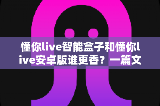 懂你live智能盒子和懂你live安卓版谁更香？一篇文章帮你彻底搞懂怎么选