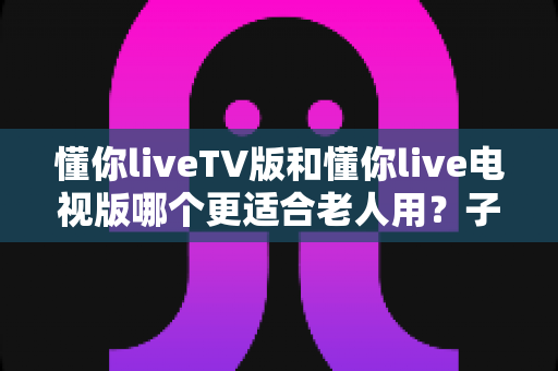 懂你liveTV版和懂你live电视版哪个更适合老人用?子女必看的超详细选择指南 懂你liveTV版和懂你live电视版哪个更适合老人用?子女必看的超详细选择指南