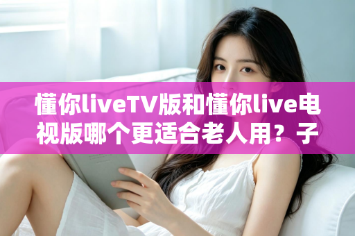 懂你liveTV版和懂你live电视版哪个更适合老人用?子女必看的超详细选择指南 懂你liveTV版和懂你live电视版哪个更适合老人用?子女必看的超详细选择指南