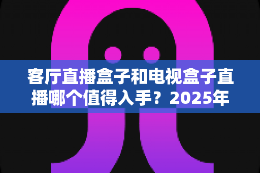 客厅直播盒子和电视盒子直播哪个值得入手？2025年家庭观影设备选购全攻略
