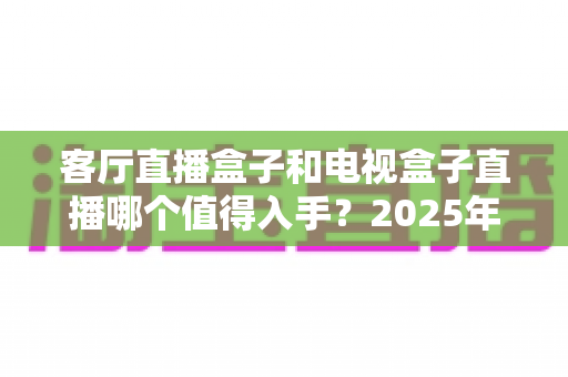 客厅直播盒子和电视盒子直播哪个值得入手？2025年家庭观影设备选购全攻略