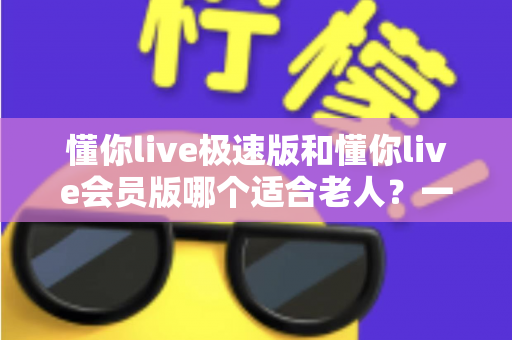 懂你live极速版和懂你live会员版哪个适合老人?一文读懂中老年用户的最佳选择 懂你live极速版和懂你live会员版哪个适合老人?一文读懂中老年用户的最佳选择
