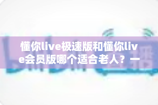 懂你live极速版和懂你live会员版哪个适合老人?一文读懂中老年用户的最佳选择 懂你live极速版和懂你live会员版哪个适合老人?一文读懂中老年用户的最佳选择
